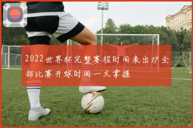 2022世界杯完整赛程时间表出炉全部比赛开球时间一文掌握