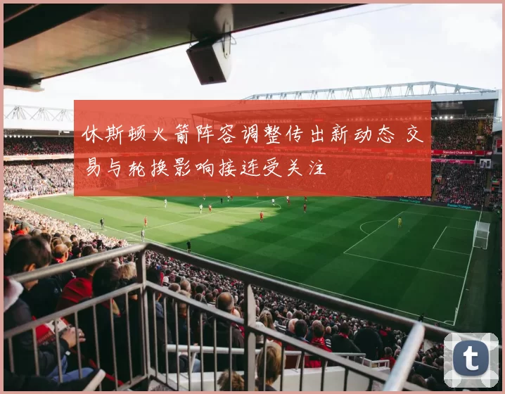 休斯顿火箭阵容调整传出新动态 交易与轮换影响接连受关注