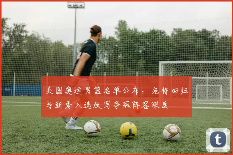 美国奥运男篮名单公布，老将回归与新秀入选改写争冠阵容深度