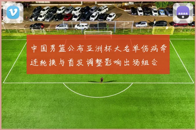 中国男篮公布亚洲杯大名单伤病牵连轮换与首发调整影响出场组合