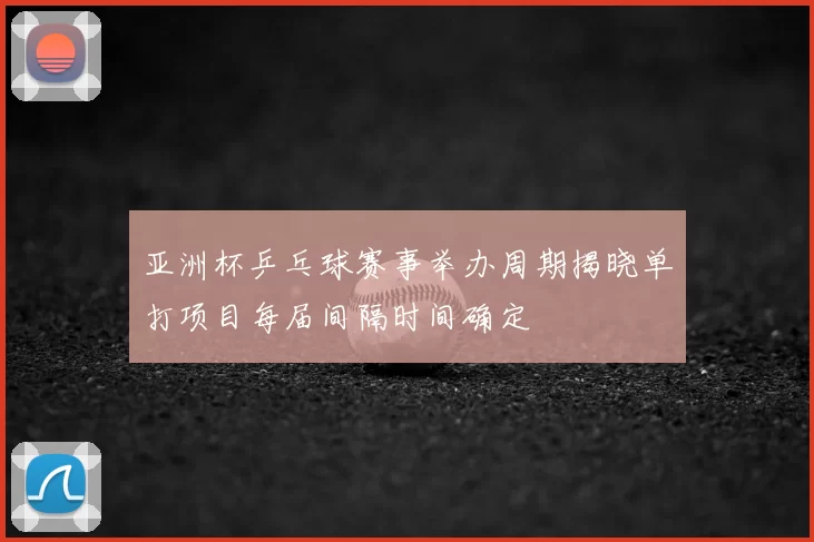 亚洲杯乒乓球赛事举办周期揭晓单打项目每届间隔时间确定