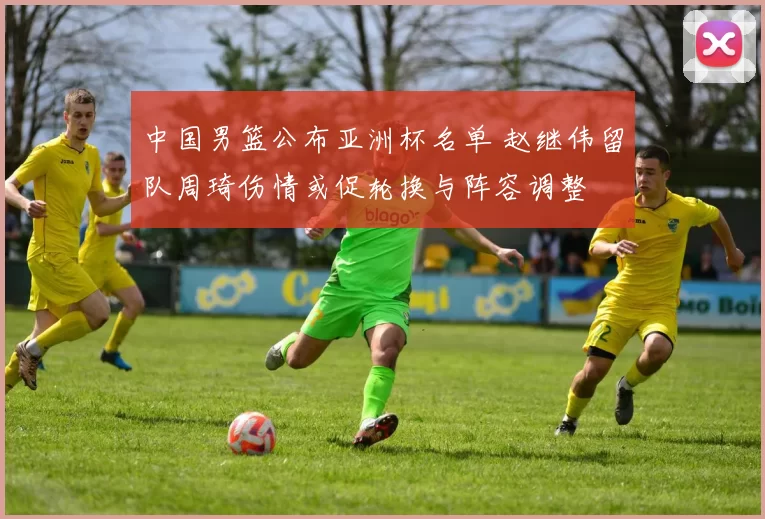 中国男篮公布亚洲杯名单 赵继伟留队周琦伤情或促轮换与阵容调整
