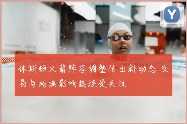 休斯顿火箭阵容调整传出新动态 交易与轮换影响接连受关注
