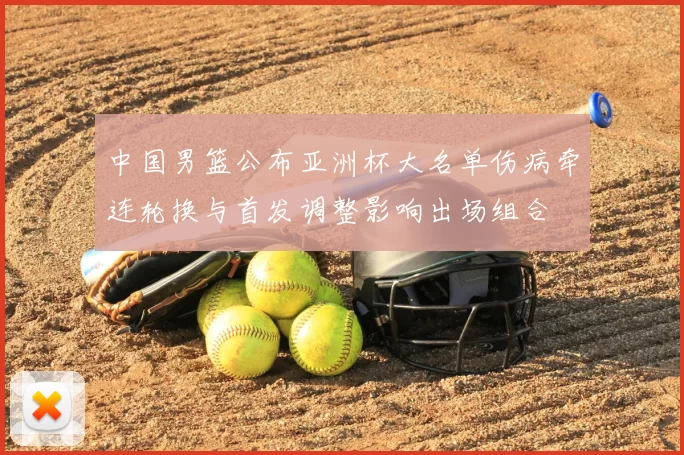 中国男篮公布亚洲杯大名单伤病牵连轮换与首发调整影响出场组合
