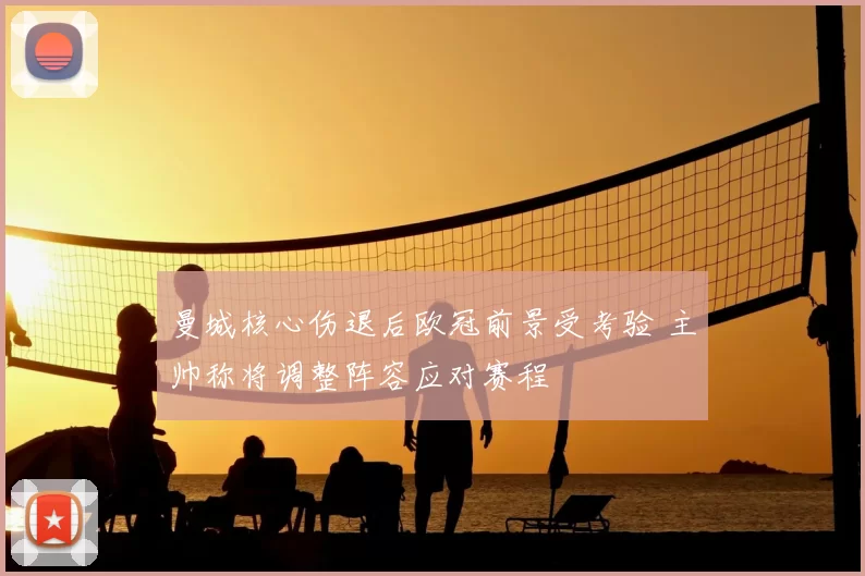 曼城核心伤退后欧冠前景受考验 主帅称将调整阵容应对赛程