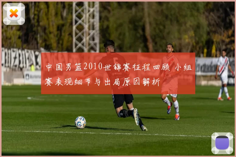 中国男篮2010世锦赛征程回顾 小组赛表现细节与出局原因解析