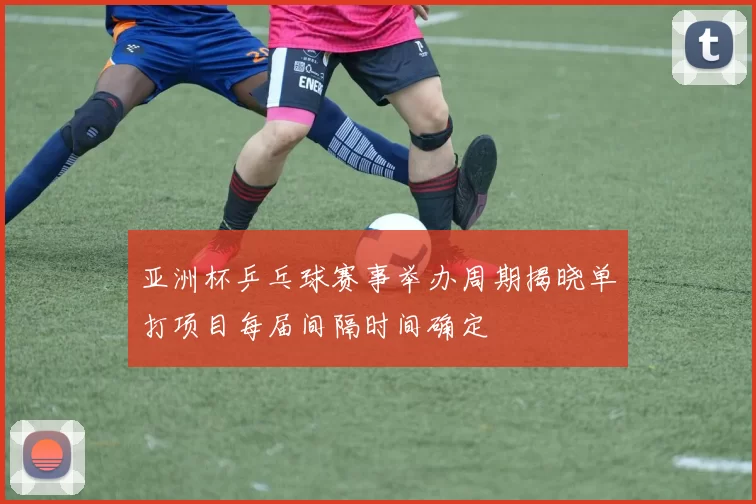 亚洲杯乒乓球赛事举办周期揭晓单打项目每届间隔时间确定