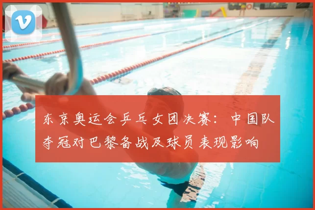 东京奥运会乒乓女团决赛:中国队夺冠对巴黎备战及球员表现影响