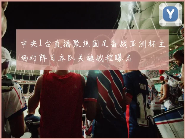 中央1台直播聚焦国足备战亚洲杯主场对阵日本队关键战程曝光