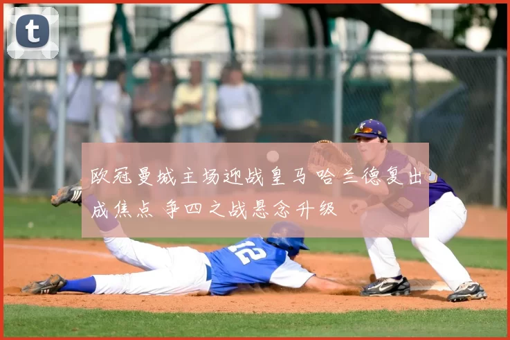 欧冠曼城主场迎战皇马 哈兰德复出成焦点 争四之战悬念升级