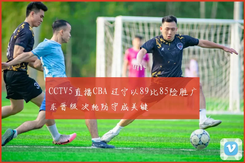 CCTV5直播CBA 辽宁以89比85险胜广东晋级 次轮防守成关键