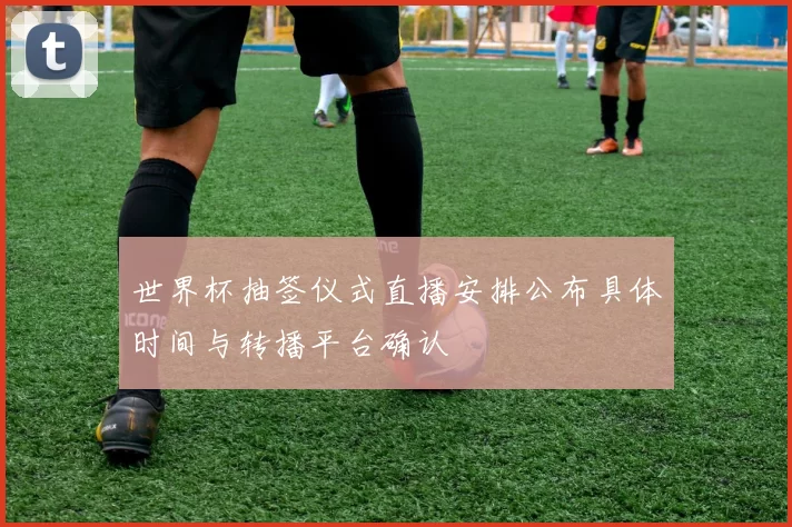 世界杯抽签仪式直播安排公布具体时间与转播平台确认
