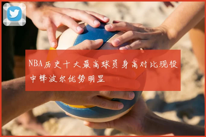 NBA历史十大最高球员身高对比现役中锋波尔优势明显