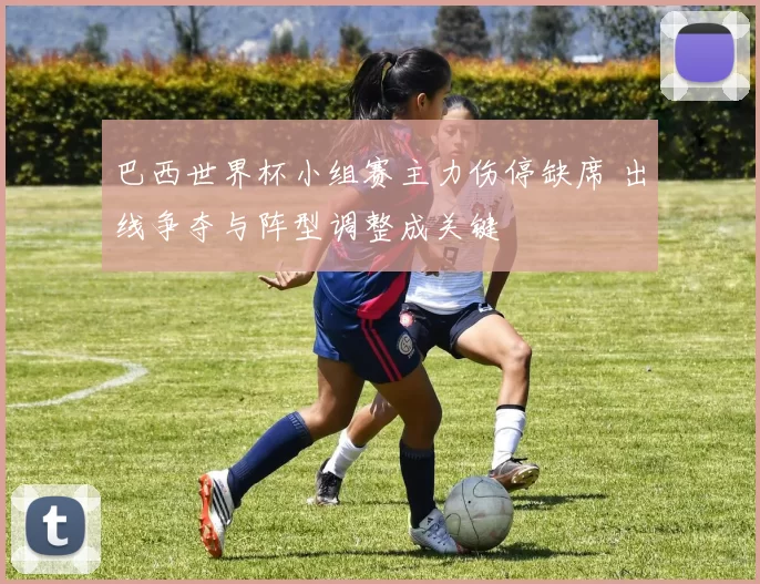 巴西世界杯小组赛主力伤停缺席 出线争夺与阵型调整成关键
