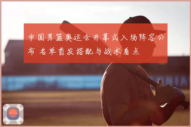 中国男篮奥运会开幕式入场阵容公布 名单首发搭配与战术看点