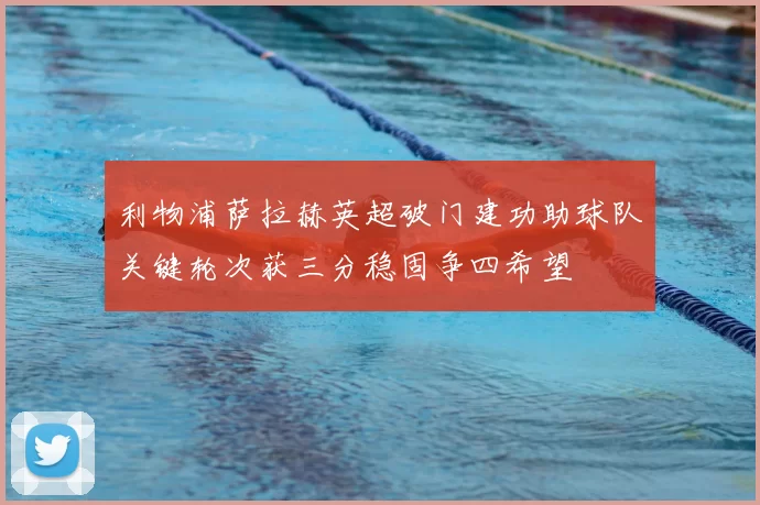利物浦萨拉赫英超破门建功助球队关键轮次获三分稳固争四希望