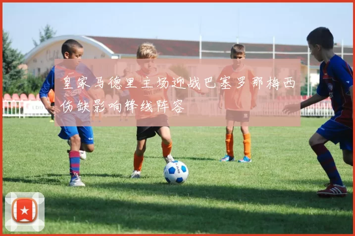 皇家马德里主场迎战巴塞罗那梅西伤缺影响锋线阵容
