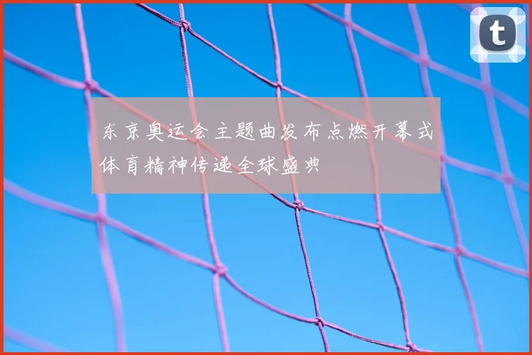东京奥运会主题曲发布点燃开幕式体育精神传递全球盛典