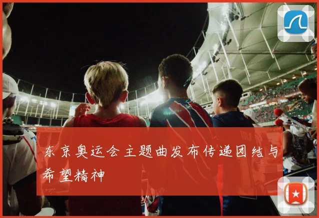东京奥运会主题曲发布传递团结与希望精神