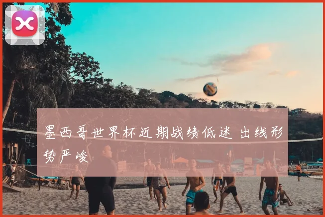 墨西哥世界杯近期战绩低迷 出线形势严峻