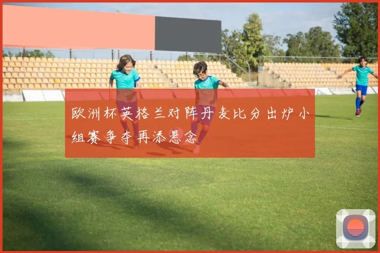 欧洲杯英格兰对阵丹麦比分出炉小组赛争夺再添悬念