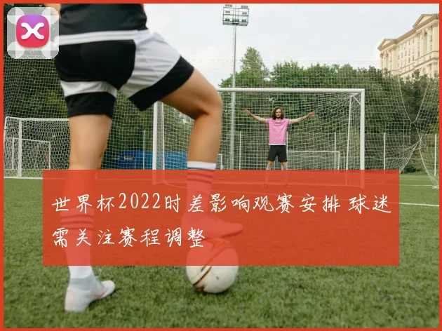 世界杯2022时差影响观赛安排 球迷需关注赛程调整