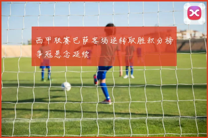 西甲联赛巴萨客场逆转取胜积分榜争冠悬念延续