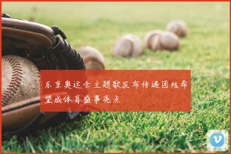 东京奥运会主题歌发布传递团结希望成体育盛事亮点