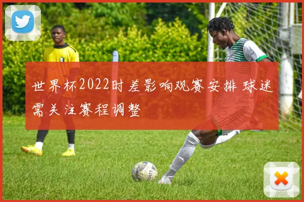 世界杯2022时差影响观赛安排 球迷需关注赛程调整