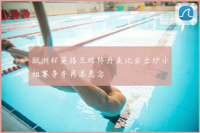 欧洲杯英格兰对阵丹麦比分出炉小组赛争夺再添悬念