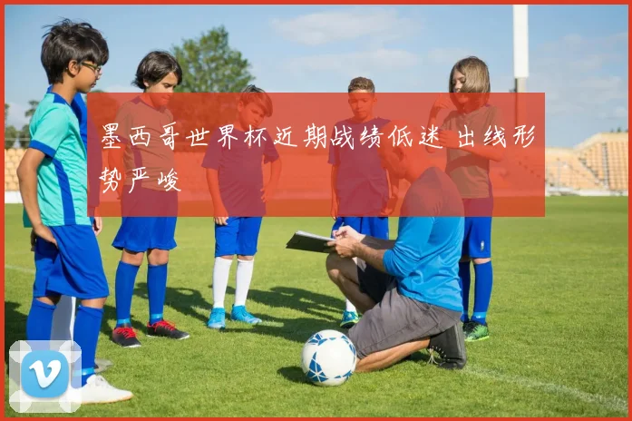 墨西哥世界杯近期战绩低迷 出线形势严峻