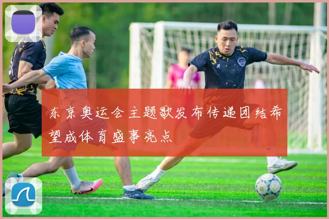东京奥运会主题歌发布传递团结希望成体育盛事亮点